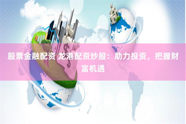 股票金融配資 龍港配資炒股：助力投資，把握財富機遇